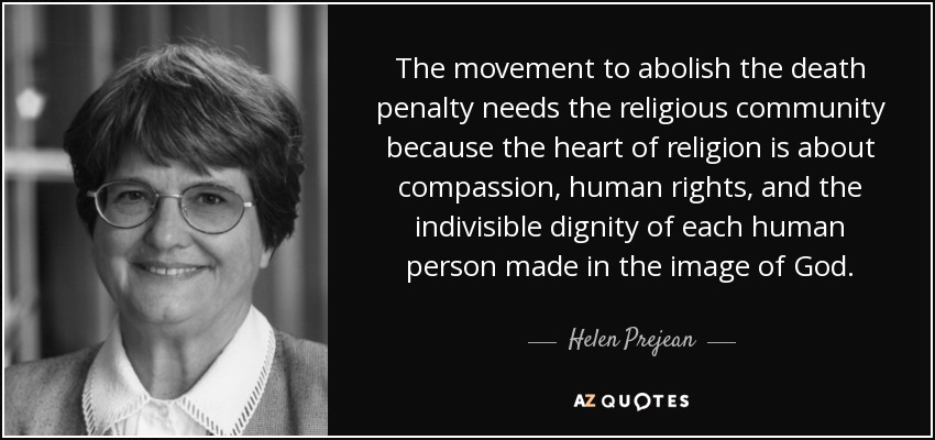 The movement to abolish the death penalty needs the religious community because the heart of religion is about compassion, human rights, and the indivisible dignity of each human person made in the image of God. - Helen Prejean