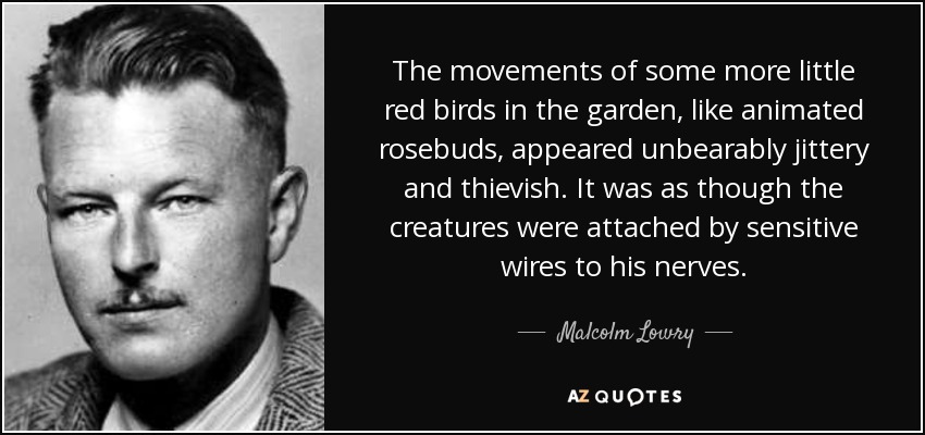 The movements of some more little red birds in the garden, like animated rosebuds, appeared unbearably jittery and thievish. It was as though the creatures were attached by sensitive wires to his nerves. - Malcolm Lowry