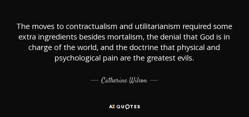 The moves to contractualism and utilitarianism required some extra ingredients besides mortalism, the denial that God is in charge of the world, and the doctrine that physical and psychological pain are the greatest evils. - Catherine Wilson