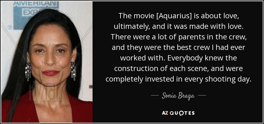The movie [Aquarius] is about love, ultimately, and it was made with love. There were a lot of parents in the crew, and they were the best crew I had ever worked with. Everybody knew the construction of each scene, and were completely invested in every shooting day. - Sonia Braga