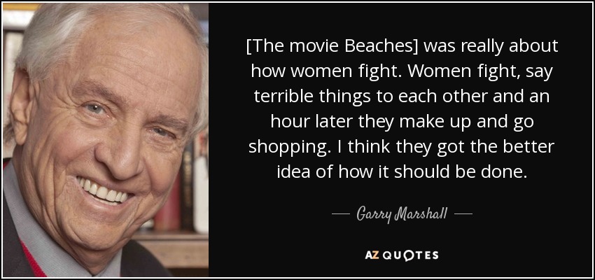 [The movie Beaches] was really about how women fight. Women fight, say terrible things to each other and an hour later they make up and go shopping. I think they got the better idea of how it should be done. - Garry Marshall