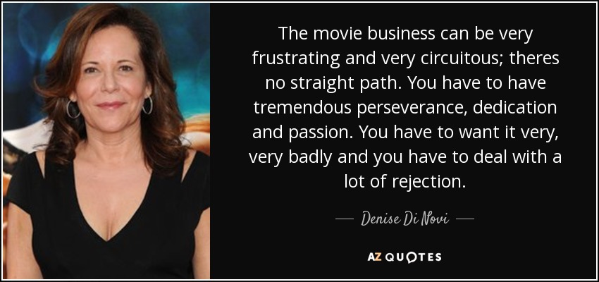 The movie business can be very frustrating and very circuitous; theres no straight path. You have to have tremendous perseverance, dedication and passion. You have to want it very, very badly and you have to deal with a lot of rejection. - Denise Di Novi
