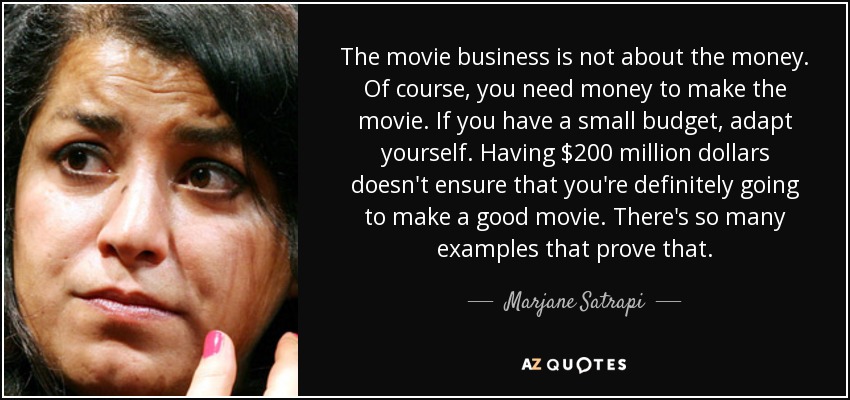 The movie business is not about the money. Of course, you need money to make the movie. If you have a small budget, adapt yourself. Having $200 million dollars doesn't ensure that you're definitely going to make a good movie. There's so many examples that prove that. - Marjane Satrapi