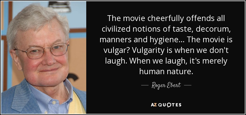 The movie cheerfully offends all civilized notions of taste, decorum, manners and hygiene... The movie is vulgar? Vulgarity is when we don't laugh. When we laugh, it's merely human nature. - Roger Ebert