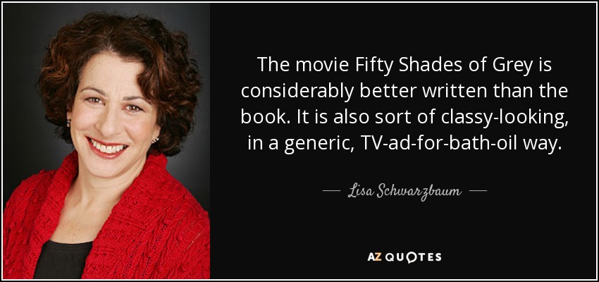 The movie Fifty Shades of Grey is considerably better written than the book. It is also sort of classy-looking, in a generic, TV-ad-for-bath-oil way. - Lisa Schwarzbaum