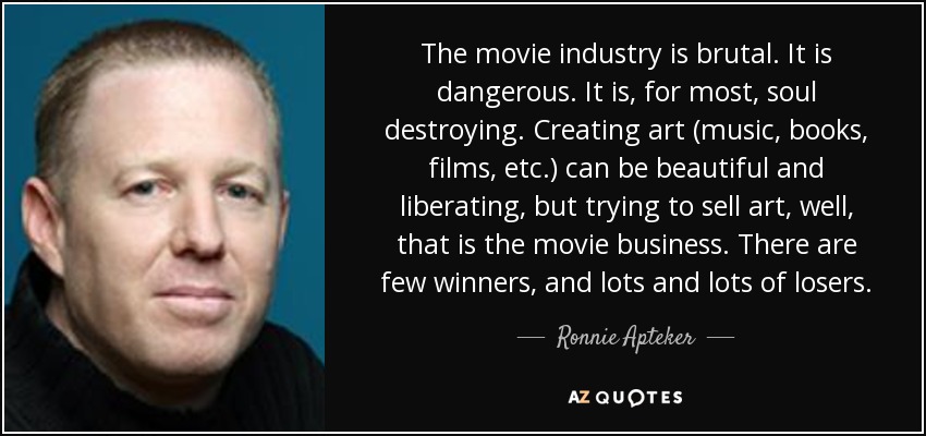 The movie industry is brutal. It is dangerous. It is, for most, soul destroying. Creating art (music, books, films, etc.) can be beautiful and liberating, but trying to sell art, well, that is the movie business. There are few winners, and lots and lots of losers. - Ronnie Apteker