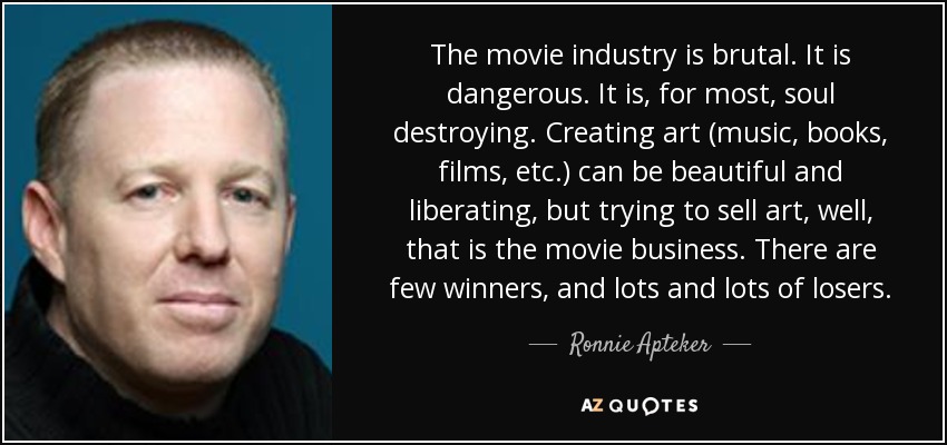 The movie industry is brutal. It is dangerous. It is, for most, soul destroying. Creating art (music, books, films, etc.) can be beautiful and liberating, but trying to sell art, well, that is the movie business. There are few winners, and lots and lots of losers. - Ronnie Apteker