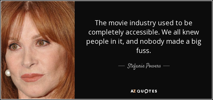 The movie industry used to be completely accessible. We all knew people in it, and nobody made a big fuss. - Stefanie Powers