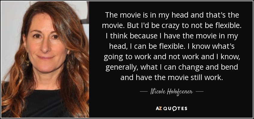 The movie is in my head and that's the movie. But I'd be crazy to not be flexible. I think because I have the movie in my head, I can be flexible. I know what's going to work and not work and I know, generally, what I can change and bend and have the movie still work. - Nicole Holofcener