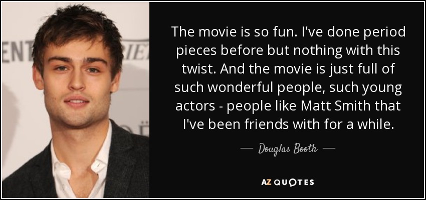 The movie is so fun. I've done period pieces before but nothing with this twist. And the movie is just full of such wonderful people, such young actors - people like Matt Smith that I've been friends with for a while. - Douglas Booth