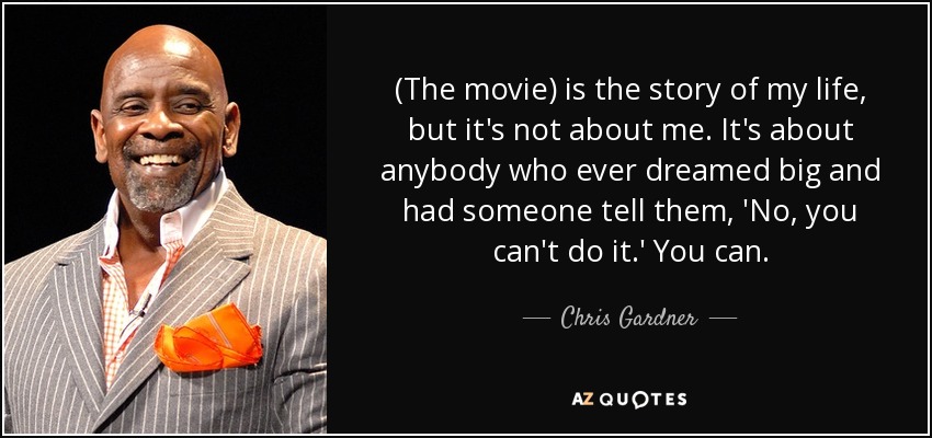 (The movie) is the story of my life, but it's not about me. It's about anybody who ever dreamed big and had someone tell them, 'No, you can't do it.' You can. - Chris Gardner