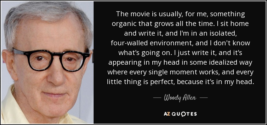 The movie is usually, for me, something organic that grows all the time. I sit home and write it, and I'm in an isolated, four-walled environment, and I don't know what's going on. I just write it, and it's appearing in my head in some idealized way where every single moment works, and every little thing is perfect, because it's in my head. - Woody Allen