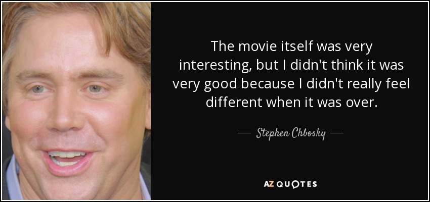 The movie itself was very interesting, but I didn't think it was very good because I didn't really feel different when it was over. - Stephen Chbosky