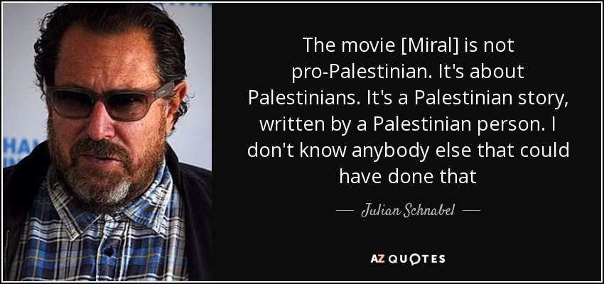 The movie [Miral] is not pro-Palestinian. It's about Palestinians. It's a Palestinian story, written by a Palestinian person. I don't know anybody else that could have done that - Julian Schnabel