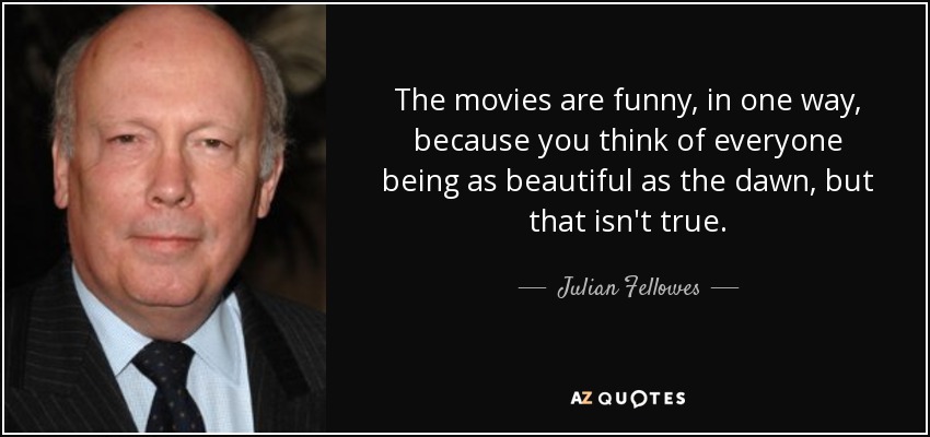 The movies are funny, in one way, because you think of everyone being as beautiful as the dawn, but that isn't true. - Julian Fellowes