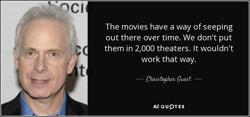The movies have a way of seeping out there over time. We don't put them in 2,000 theaters. It wouldn't work that way. - Christopher Guest