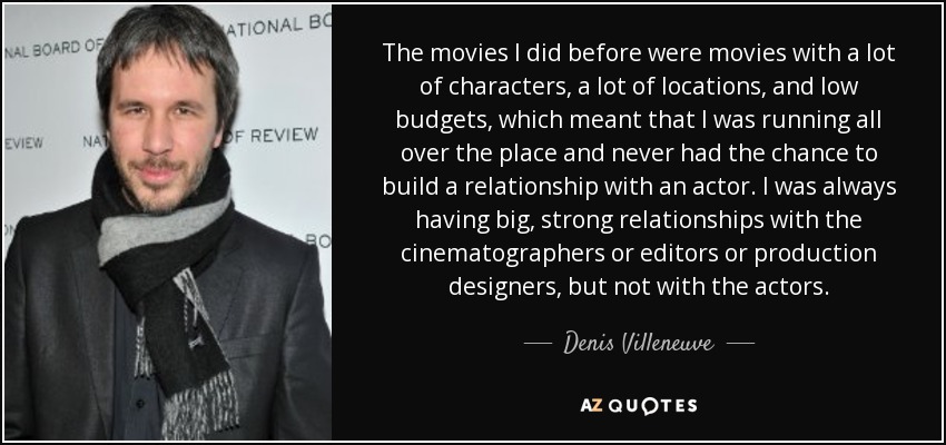 The movies I did before were movies with a lot of characters, a lot of locations, and low budgets, which meant that I was running all over the place and never had the chance to build a relationship with an actor. I was always having big, strong relationships with the cinematographers or editors or production designers, but not with the actors. - Denis Villeneuve