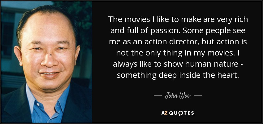 The movies I like to make are very rich and full of passion. Some people see me as an action director, but action is not the only thing in my movies. I always like to show human nature - something deep inside the heart. - John Woo
