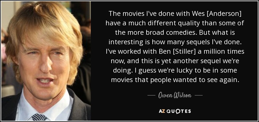 The movies I've done with Wes [Anderson] have a much different quality than some of the more broad comedies. But what is interesting is how many sequels I've done. I've worked with Ben [Stiller] a million times now, and this is yet another sequel we're doing. I guess we're lucky to be in some movies that people wanted to see again. - Owen Wilson