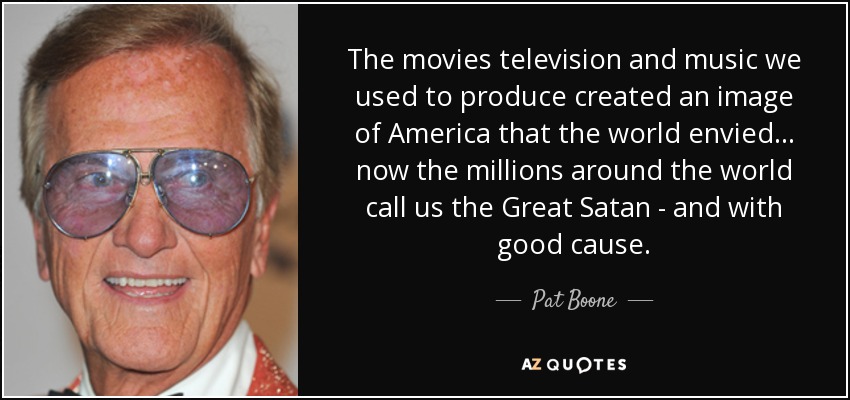 The movies television and music we used to produce created an image of America that the world envied... now the millions around the world call us the Great Satan - and with good cause. - Pat Boone