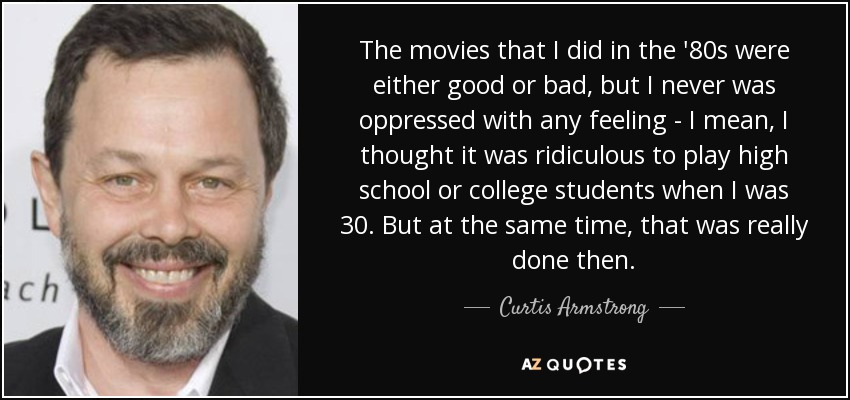 The movies that I did in the '80s were either good or bad, but I never was oppressed with any feeling - I mean, I thought it was ridiculous to play high school or college students when I was 30. But at the same time, that was really done then. - Curtis Armstrong