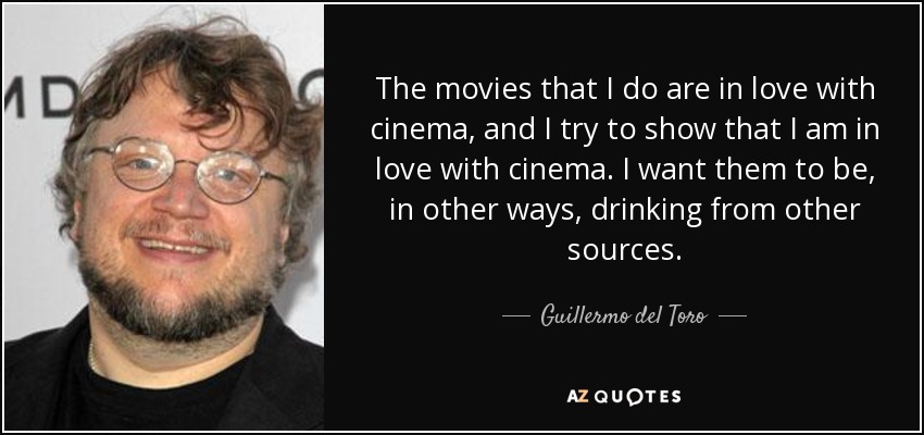 The movies that I do are in love with cinema, and I try to show that I am in love with cinema. I want them to be, in other ways, drinking from other sources. - Guillermo del Toro