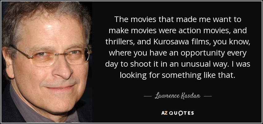 The movies that made me want to make movies were action movies, and thrillers, and Kurosawa films, you know, where you have an opportunity every day to shoot it in an unusual way. I was looking for something like that. - Lawrence Kasdan