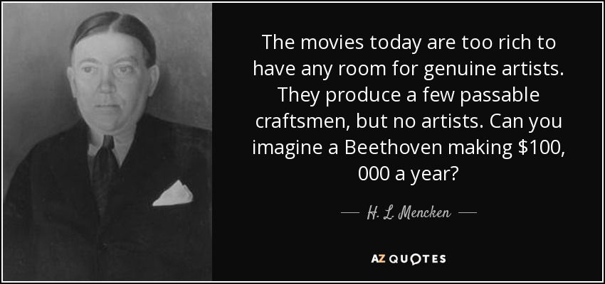 The movies today are too rich to have any room for genuine artists. They produce a few passable craftsmen, but no artists. Can you imagine a Beethoven making $100, 000 a year? - H. L. Mencken