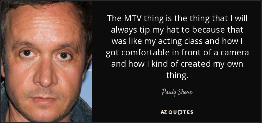 The MTV thing is the thing that I will always tip my hat to because that was like my acting class and how I got comfortable in front of a camera and how I kind of created my own thing. - Pauly Shore