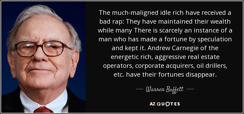 The much-maligned idle rich have received a bad rap: They have maintained their wealth while many There is scarcely an instance of a man who has made a fortune by speculation and kept it. Andrew Carnegie of the energetic rich, aggressive real estate operators, corporate acquirers, oil drillers, etc. have their fortunes disappear. - Warren Buffett