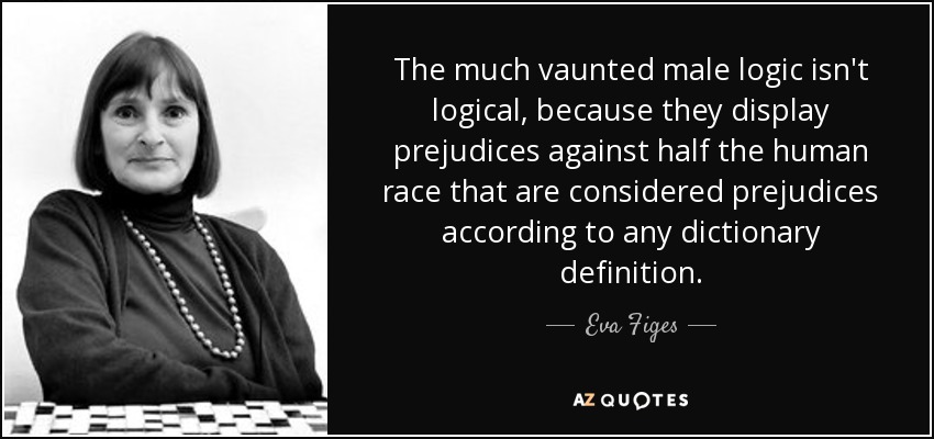 The much vaunted male logic isn't logical, because they display prejudices against half the human race that are considered prejudices according to any dictionary definition. - Eva Figes