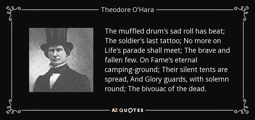 The muffled drum's sad roll has beat; The soldier's last tattoo; No more on Life's parade shall meet; The brave and fallen few. On Fame's eternal camping-ground; Their silent tents are spread, And Glory guards, with solemn round; The bivouac of the dead. - Theodore O'Hara