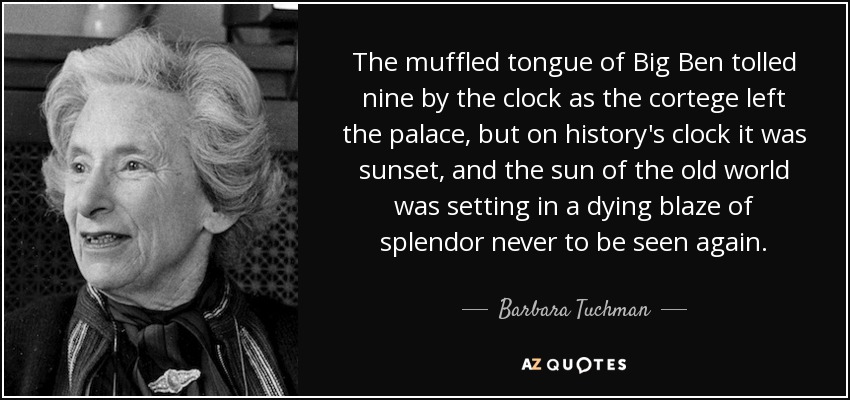 The muffled tongue of Big Ben tolled nine by the clock as the cortege left the palace, but on history's clock it was sunset, and the sun of the old world was setting in a dying blaze of splendor never to be seen again. - Barbara Tuchman