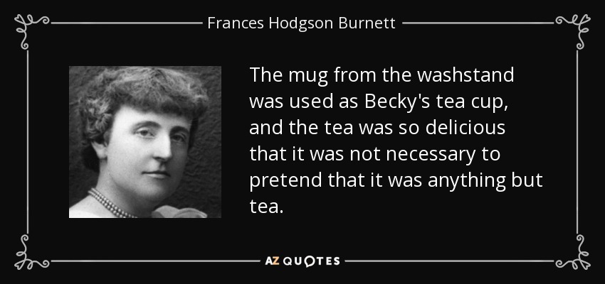 The mug from the washstand was used as Becky's tea cup, and the tea was so delicious that it was not necessary to pretend that it was anything but tea. - Frances Hodgson Burnett