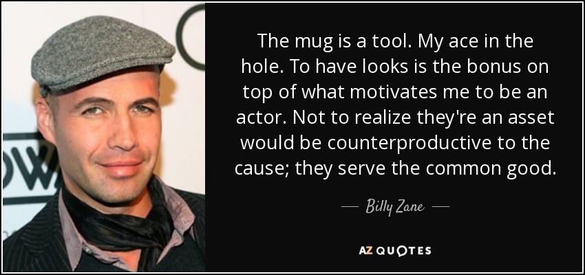 The mug is a tool. My ace in the hole. To have looks is the bonus on top of what motivates me to be an actor. Not to realize they're an asset would be counterproductive to the cause; they serve the common good. - Billy Zane