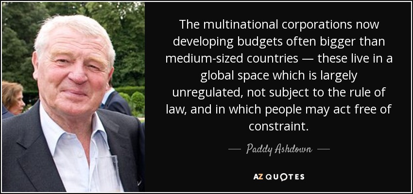 The multinational corporations now developing budgets often bigger than medium-sized countries — these live in a global space which is largely unregulated, not subject to the rule of law, and in which people may act free of constraint. - Paddy Ashdown
