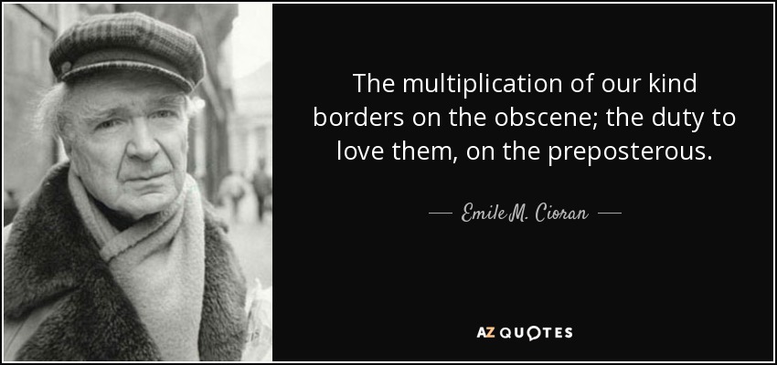 The multiplication of our kind borders on the obscene; the duty to love them, on the preposterous. - Emile M. Cioran