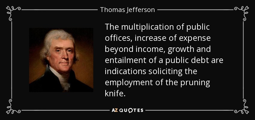 The multiplication of public offices, increase of expense beyond income, growth and entailment of a public debt are indications soliciting the employment of the pruning knife. - Thomas Jefferson