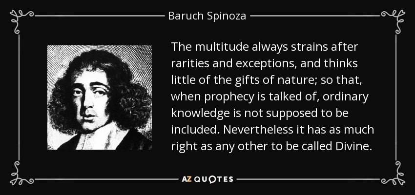 The multitude always strains after rarities and exceptions, and thinks little of the gifts of nature; so that, when prophecy is talked of, ordinary knowledge is not supposed to be included. Nevertheless it has as much right as any other to be called Divine. - Baruch Spinoza