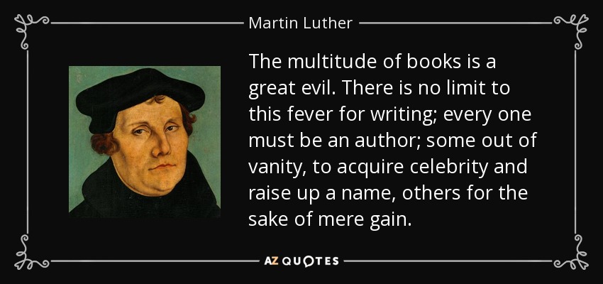 The multitude of books is a great evil. There is no limit to this fever for writing; every one must be an author; some out of vanity, to acquire celebrity and raise up a name, others for the sake of mere gain. - Martin Luther
