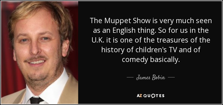 The Muppet Show is very much seen as an English thing. So for us in the U.K. it is one of the treasures of the history of children's TV and of comedy basically. - James Bobin