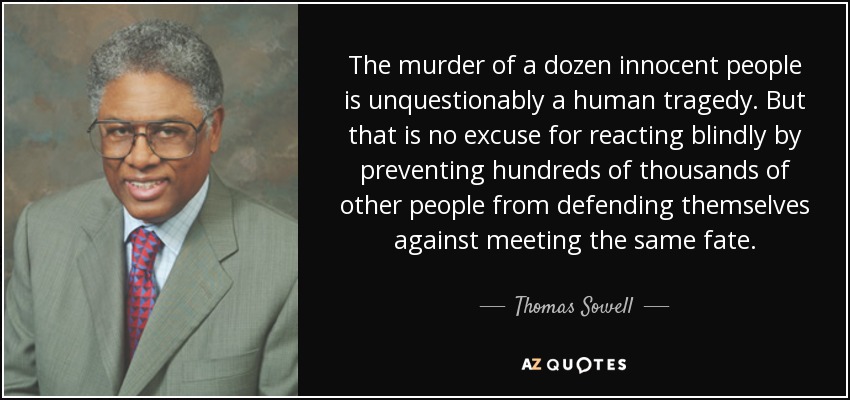 The murder of a dozen innocent people is unquestionably a human tragedy. But that is no excuse for reacting blindly by preventing hundreds of thousands of other people from defending themselves against meeting the same fate. - Thomas Sowell