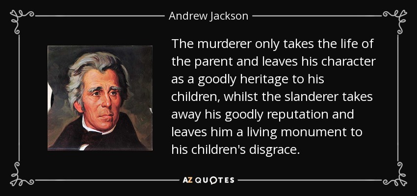 The murderer only takes the life of the parent and leaves his character as a goodly heritage to his children, whilst the slanderer takes away his goodly reputation and leaves him a living monument to his children's disgrace. - Andrew Jackson