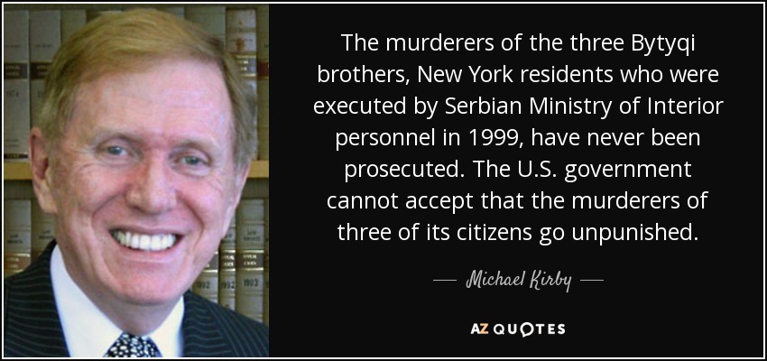 The murderers of the three Bytyqi brothers, New York residents who were executed by Serbian Ministry of Interior personnel in 1999, have never been prosecuted. The U.S. government cannot accept that the murderers of three of its citizens go unpunished. - Michael Kirby
