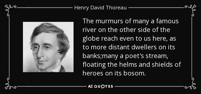The murmurs of many a famous river on the other side of the globe reach even to us here, as to more distant dwellers on its banks;many a poet's stream, floating the helms and shields of heroes on its bosom. - Henry David Thoreau