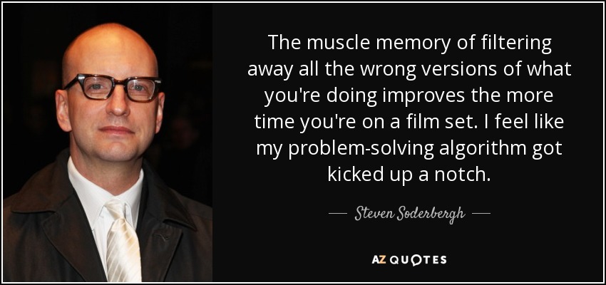 The muscle memory of filtering away all the wrong versions of what you're doing improves the more time you're on a film set. I feel like my problem-solving algorithm got kicked up a notch. - Steven Soderbergh