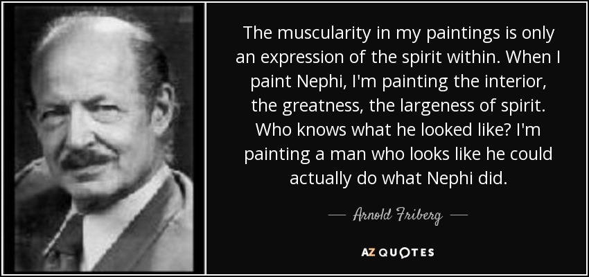 The muscularity in my paintings is only an expression of the spirit within. When I paint Nephi, I'm painting the interior, the greatness, the largeness of spirit. Who knows what he looked like? I'm painting a man who looks like he could actually do what Nephi did. - Arnold Friberg