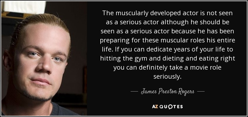 The muscularly developed actor is not seen as a serious actor although he should be seen as a serious actor because he has been preparing for these muscular roles his entire life. If you can dedicate years of your life to hitting the gym and dieting and eating right you can definitely take a movie role seriously. - James Preston Rogers