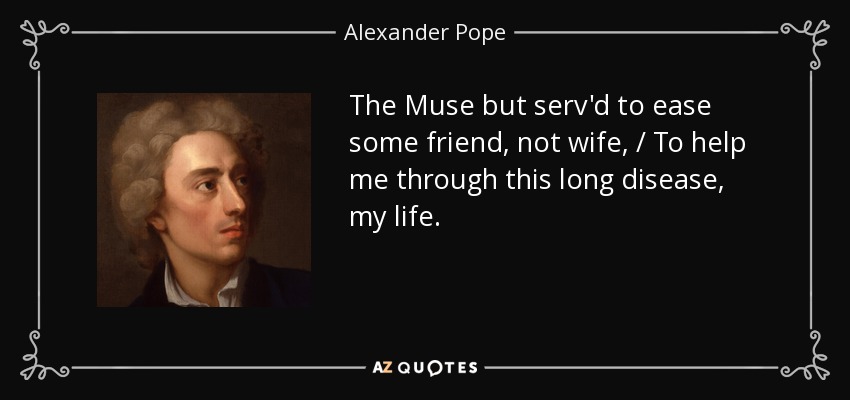 The Muse but serv'd to ease some friend, not wife, / To help me through this long disease, my life. - Alexander Pope
