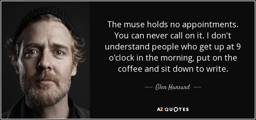 The muse holds no appointments. You can never call on it. I don't understand people who get up at 9 o'clock in the morning, put on the coffee and sit down to write. - Glen Hansard